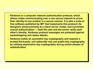 13-10
3/23/2024 04:03
Single Sign-on Kerberos
0 Kerberos is a computer network authentication protocol, which
allows nodes communicating over a non-secure network to prove
their identity to one another in a secure manner. It is also a suite of
free software published by MIT that implements this protocol. Its
designers aimed primarily at a client–server model, and it provides
mutual authentication — both the user and the server verify each
other's identity. Kerberos protocol messages are protected against
eavesdropping and replay attacks.
0 Kerberos builds on symmetric key cryptography and requires a
trusted third party, and optionally may use public-key cryptography
by utilizing asymmetric key cryptography during certain phases of
authentication
 