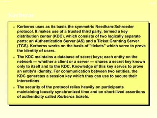13-11
3/23/2024 04:03
Kerberos
0 Kerberos uses as its basis the symmetric Needham-Schroeder
protocol. It makes use of a trusted third party, termed a key
distribution center (KDC), which consists of two logically separate
parts: an Authentication Server (AS) and a Ticket Granting Server
(TGS). Kerberos works on the basis of "tickets" which serve to prove
the identity of users.
0 The KDC maintains a database of secret keys; each entity on the
network — whether a client or a server — shares a secret key known
only to itself and to the KDC. Knowledge of this key serves to prove
an entity's identity. For communication between two entities, the
KDC generates a session key which they can use to secure their
interactions.
0 The security of the protocol relies heavily on participants
maintaining loosely synchronized time and on short-lived assertions
of authenticity called Kerberos tickets.
 
