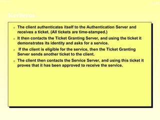 13-12
3/23/2024 04:03
Kerberos
0 The client authenticates itself to the Authentication Server and
receives a ticket. (All tickets are time-stamped.)
0 It then contacts the Ticket Granting Server, and using the ticket it
demonstrates its identity and asks for a service.
0 If the client is eligible for the service, then the Ticket Granting
Server sends another ticket to the client.
0 The client then contacts the Service Server, and using this ticket it
proves that it has been approved to receive the service.
 