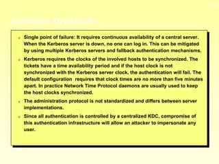13-13
3/23/2024 04:03
Kerberos: Drawbacks
0 Single point of failure: It requires continuous availability of a central server.
When the Kerberos server is down, no one can log in. This can be mitigated
by using multiple Kerberos servers and fallback authentication mechanisms.
0 Kerberos requires the clocks of the involved hosts to be synchronized. The
tickets have a time availability period and if the host clock is not
synchronized with the Kerberos server clock, the authentication will fail. The
default configuration requires that clock times are no more than five minutes
apart. In practice Network Time Protocol daemons are usually used to keep
the host clocks synchronized.
0 The administration protocol is not standardized and differs between server
implementations.
0 Since all authentication is controlled by a centralized KDC, compromise of
this authentication infrastructure will allow an attacker to impersonate any
user.
 