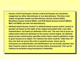 13-15
3/23/2024 04:03
Access Control
0 Access control techniques: Access control techniques are sometimes
categorized as either discretionary or non-discretionary. The three most
widely recognized models are Discretionary Access Control (DAC),
Mandatory Access Control (MAC), and Role Based Access Control (RBAC).
MAC and RBAC are both non-discretionary.
0 Attribute-based Access Control: In attribute-based access control, access is
granted not based on the rights of the subject associated with a user after
authentication, but based on attributes of the user. The user has to prove so
called claims about his attributes to the access control engine. An attribute-
based access control policy specifies which claims need to satisfied in order
to grant access to an object. For instance the claim could be "older than 18" .
Any user that can prove this claim is granted access. Users can be
anonymous as authentication and identification are not strictly required. One
does however require means for proving claims anonymously. This can for
instance be achieved using Anonymous credentials.
 