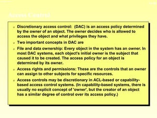 13-16
3/23/2024 04:03
Access Control
0 Discretionary access control: (DAC) is an access policy determined
by the owner of an object. The owner decides who is allowed to
access the object and what privileges they have.
0 Two important concepts in DAC are
0 File and data ownership: Every object in the system has an owner. In
most DAC systems, each object's initial owner is the subject that
caused it to be created. The access policy for an object is
determined by its owner.
0 Access rights and permissions: These are the controls that an owner
can assign to other subjects for specific resources.
0 Access controls may be discretionary in ACL-based or capability-
based access control systems. (In capability-based systems, there is
usually no explicit concept of 'owner', but the creator of an object
has a similar degree of control over its access policy.)
 