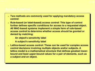 13-18
3/23/2024 04:03
Access Control
0 Two methods are commonly used for applying mandatory access
control:
0 Rule-based (or label-based) access control: This type of control
further defines specific conditions for access to a requested object.
All MAC-based systems implement a simple form of rule-based
access control to determine whether access should be granted or
denied by matching:
- An object's sensitivity label
- A subject's sensitivity label
0 Lattice-based access control: These can be used for complex access
control decisions involving multiple objects and/or subjects. A
lattice model is a mathematical structure that defines greatest lower-
bound and least upper-bound values for a pair of elements, such as
a subject and an object.
 