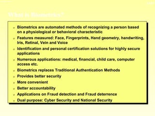 13-21
3/23/2024 04:03
What is Biometrics?
0 Biometrics are automated methods of recognizing a person based
on a physiological or behavioral characteristic
0 Features measured: Face, Fingerprints, Hand geometry, handwriting,
Iris, Retinal, Vein and Voice
0 Identification and personal certification solutions for highly secure
applications
0 Numerous applications: medical, financial, child care, computer
access etc.
0 Biometrics replaces Traditional Authentication Methods
0 Provides better security
0 More convenient
0 Better accountability
0 Applications on Fraud detection and Fraud deterrence
0 Dual purpose: Cyber Security and National Security
 