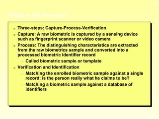 13-22
3/23/2024 04:03
What is the Process?
0 Three-steps: Capture-Process-Verification
0 Capture: A raw biometric is captured by a sensing device
such as fingerprint scanner or video camera
0 Process: The distinguishing characteristics are extracted
from the raw biometrics sample and converted into a
processed biometric identifier record
- Called biometric sample or template
0 Verification and Identification
- Matching the enrolled biometric sample against a single
record; is the person really what he claims to be?
- Matching a biometric sample against a database of
identifiers
 
