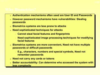 13-23
3/23/2024 04:03
Why Biometrics?
0 Authentication mechanisms often used are User ID and Passwords
0 However password mechanisms have vulnerabilities: Stealing
passwords
0 Biometrics systems are less prone to attacks
0 Need sophisticated techniques for attacks
- Cannot steal facial features and fingerprints
- Need sophisticated image processing techniques for modifying
facial features
0 Biometrics systems are more convenient, Need not have multiple
passwords or difficult passwords
- E.g., characters, numbers and special symbols, Need not
remember passwords
0 Need not carry any cards or tokens
0 Better accountability: Can determine who accessed the system with
less complexity
 