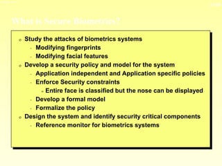 13-24
3/23/2024 04:03
What is Secure Biometrics?
0 Study the attacks of biometrics systems
- Modifying fingerprints
- Modifying facial features
0 Develop a security policy and model for the system
- Application independent and Application specific policies
- Enforce Security constraints
= Entire face is classified but the nose can be displayed
- Develop a formal model
- Formalize the policy
0 Design the system and identify security critical components
- Reference monitor for biometrics systems
 