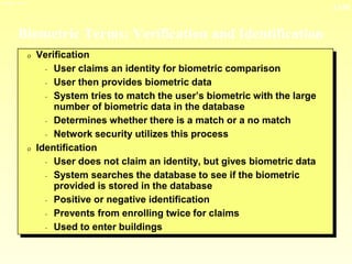 13-26
3/23/2024 04:03
Biometric Terms: Verification and Identification
0 Verification
- User claims an identity for biometric comparison
- User then provides biometric data
- System tries to match the user’s biometric with the large
number of biometric data in the database
- Determines whether there is a match or a no match
- Network security utilizes this process
0 Identification
- User does not claim an identity, but gives biometric data
- System searches the database to see if the biometric
provided is stored in the database
- Positive or negative identification
- Prevents from enrolling twice for claims
- Used to enter buildings
 