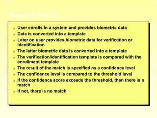 13-27
3/23/2024 04:03
Biometric Process
0 User enrolls in a system and provides biometric data
0 Data is converted into a template
0 Later on user provides biometric data for verification or
identification
0 The latter biometric data is converted into a template
0 The verification/identification template is compared with the
enrollment template
0 The result of the match is specified as a confidence level
0 The confidence level is compared to the threshold level
0 If the confidence score exceeds the threshold, then there is a
match
0 If not, there is no match
 