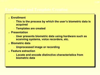 13-28
3/23/2024 04:03
Enrollment and Template Creation
0 Enrollment
- This is the process by which the user’s biometric data is
acquired
- Templates are created
0 Presentation
- User presents biometric data using hardware such as
scanning systems, voice recorders, etc.
0 Biometric data
- Unprocessed image or recording
0 Feature extraction
- Locate and encode distinctive characteristics from
biometric data
 