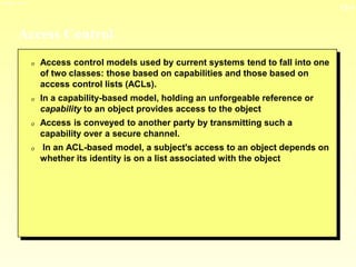 13-3
3/23/2024 04:03
Access Control
0 Access control models used by current systems tend to fall into one
of two classes: those based on capabilities and those based on
access control lists (ACLs).
0 In a capability-based model, holding an unforgeable reference or
capability to an object provides access to the object
0 Access is conveyed to another party by transmitting such a
capability over a secure channel.
0 In an ACL-based model, a subject's access to an object depends on
whether its identity is on a list associated with the object
 