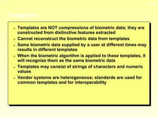 13-30
3/23/2024 04:03
Templates
0 Templates are NOT compressions of biometric data; they are
constructed from distinctive features extracted
0 Cannot reconstruct the biometric data from templates
0 Same biometric data supplied by a user at different times may
results in different templates
0 When the biometric algorithm is applied to these templates, it
will recognize them as the same biometric data
0 Templates may consist of strings of characters and numeric
values
0 Vendor systems are heterogeneous; standards are used for
common templates and for interoperability
 
