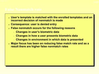 13-33
3/23/2024 04:03
False Nonmatch rate
0 User’s template is matched with the enrolled templates and an
incorrect decision of nonmatch is made
0 Consequence: user is denied entry
0 False nonmatch occurs for the following reasons
- Changes in user’s biometric data
- Changes in how a user presents biometric data
- Changes in environment in which data is presented
0 Major focus has been on reducing false match rate and as a
result there are higher false nonmatch rates
 