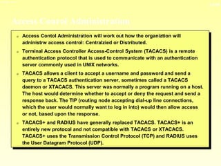 13-34
3/23/2024 04:03
Access Conrol Administration
0 Access Contol Administration will work out how the organiztion will
adninistrw access control: Centralzied or Distributed.
0 Terminal Access Controller Access-Control System (TACACS) is a remote
authentication protocol that is used to communicate with an authentication
server commonly used in UNIX networks.
0 TACACS allows a client to accept a username and password and send a
query to a TACACS authentication server, sometimes called a TACACS
daemon or XTACACS. This server was normally a program running on a host.
The host would determine whether to accept or deny the request and send a
response back. The TIP (routing node accepting dial-up line connections,
which the user would normally want to log in into) would then allow access
or not, based upon the response.
0 TACACS+ and RADIUS have generally replaced TACACS. TACACS+ is an
entirely new protocol and not compatible with TACACS or XTACACS.
TACACS+ uses the Transmission Control Protocol (TCP) and RADIUS uses
the User Datagram Protocol (UDP).
 