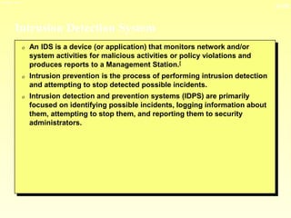 13-35
3/23/2024 04:03
Intrusion Detection System
0 An IDS is a device (or application) that monitors network and/or
system activities for malicious activities or policy violations and
produces reports to a Management Station.[
0 Intrusion prevention is the process of performing intrusion detection
and attempting to stop detected possible incidents.
0 Intrusion detection and prevention systems (IDPS) are primarily
focused on identifying possible incidents, logging information about
them, attempting to stop them, and reporting them to security
administrators.
 