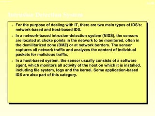 13-36
3/23/2024 04:03
Intrusion Detection System
0 For the purpose of dealing with IT, there are two main types of IDS's:
network-based and host-based IDS.
0 In a network-based intrusion-detection system (NIDS), the sensors
are located at choke points in the network to be monitored, often in
the demilitarized zone (DMZ) or at network borders. The sensor
captures all network traffic and analyzes the content of individual
packets for malicious traffic.
0 In a host-based system, the sensor usually consists of a software
agent, which monitors all activity of the host on which it is installed,
including file system, logs and the kernel. Some application-based
IDS are also part of this category.
 