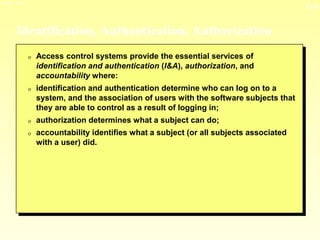 13-4
3/23/2024 04:03
Identification, Authentication, Authorization
0 Access control systems provide the essential services of
identification and authentication (I&A), authorization, and
accountability where:
0 identification and authentication determine who can log on to a
system, and the association of users with the software subjects that
they are able to control as a result of logging in;
0 authorization determines what a subject can do;
0 accountability identifies what a subject (or all subjects associated
with a user) did.
 