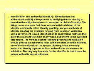 13-5
3/23/2024 04:03
Identification, Authentication, Authorization
0 Identification and authentication (I&A): Identification and
authentication (I&A) is the process of verifying that an identity is
bound to the entity that makes an assertion or claim of identity. The
I&A process assumes that there was an initial validation of the
identity, commonly called identity proofing. Various methods of
identity proofing are available ranging from in person validation
using government issued identification to anonymous methods that
allow the claimant to remain anonymous, but known to the system if
they return. The method used for identity proofing and validation
should provide an assurance level commensurate with the intended
use of the identity within the system. Subsequently, the entity
asserts an identity together with an authenticator as a means for
validation. The only requirements for the identifier is that it must be
unique within its security domain.
 