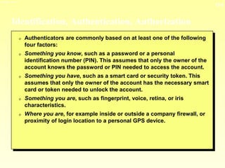 13-6
3/23/2024 04:03
Identification, Authentication, Authorization
0 Authenticators are commonly based on at least one of the following
four factors:
0 Something you know, such as a password or a personal
identification number (PIN). This assumes that only the owner of the
account knows the password or PIN needed to access the account.
0 Something you have, such as a smart card or security token. This
assumes that only the owner of the account has the necessary smart
card or token needed to unlock the account.
0 Something you are, such as fingerprint, voice, retina, or iris
characteristics.
0 Where you are, for example inside or outside a company firewall, or
proximity of login location to a personal GPS device.
 
