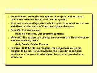 13-7
3/23/2024 04:03
Identification, Authentication, Authorization
0 Authorization: Authorization applies to subjects. Authorization
determines what a subject can do on the system.
0 Most modern operating systems define sets of permissions that are
variations or extensions of three basic types of access:
0 Read (R): The subject can
- Read file contents, List directory contents
0 Write (W): The subject can change the contents of a file or directory
with the following tasks:
- Add, Create, Delete, Rename
0 Execute (X): If the file is a program, the subject can cause the
program to be run. (In Unix systems, the 'execute' permission
doubles as a 'traverse directory' permission when granted for a
directory.)
 