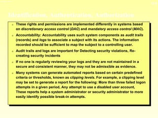 13-8
3/23/2024 04:03
Identification, Authentication, Authorization
0 These rights and permissions are implemented differently in systems based
on discretionary access control (DAC) and mandatory access control (MAC).
0 Accountability: Accountability uses such system components as audit trails
(records) and logs to associate a subject with its actions. The information
recorded should be sufficient to map the subject to a controlling user.
0 Audit trails and logs are important for Detecting security violations, Re-
creating security incidents
0 If no one is regularly reviewing your logs and they are not maintained in a
secure and consistent manner, they may not be admissible as evidence.
0 Many systems can generate automated reports based on certain predefined
criteria or thresholds, known as clipping levels. For example, a clipping level
may be set to generate a report for the following: More than three failed logon
attempts in a given period, Any attempt to use a disabled user account,
These reports help a system administrator or security administrator to more
easily identify possible break-in attempts.
 