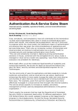 Authentication-As-A-Service Gains Steam
Improved security, scalability, operational flexibility, and even brand differentiation
are driving AaaS
Ericka Chickowski, Contributing Editor
Dark Reading October 17, 2011
Cost, complexity, and complacency have all contributed to the tremendous
rut that most organizations face when it comes to authenticating users
within both inward- and outward-facing applications. And as IT continues
to progress within the cloud model, the traditional means of authentication
are showing their age given the interconnectedness of applications and
services these days. That's why an increasing number of enterprises and
cloud providers are looking to authentication-as-a-service (AaaS) to
increase security and manage authentication more fluidly.
"The cost and complexity involved in deploying strong authentication
solutions in-house, combined with the elongated time to value, make a
managed or cloud service model very appealing," says Frank Villavicencio,
executive vice president for Identropy.
While AaaS offers up all the traditional SaaS benefits of scalability and
outsourced expertise, the drivers for AaaS go beyond the bottom line,
says Jim Reno, security architect and distinguished engineer for CA
Technologies.
"As the community of users for applications and data expands to include
customers and partners, and as cloud service use grows, AaaS gives
enterprises the ability to more easily manage the wider and more diverse
communities of users that are now a standard part of doing business,"
Reno says. "For example, users from partner organizations are more
effectively managed in a cloud service than brought into internal systems.
The service allows capacity to increase as needed, and allows
management of those users by designated administrators in the partner
organization. "
That's exactly the scenario that has lead the Department of Homeland
Security (DHS) to implement AaaS within 70 different applications. DHS
CIO Richard Spires this month updated Congress on the department's
progress in cloud deployments. He told the House Homeland Security
Subcommittee on Cybersecurity, Infrastructure Protection and Security

 