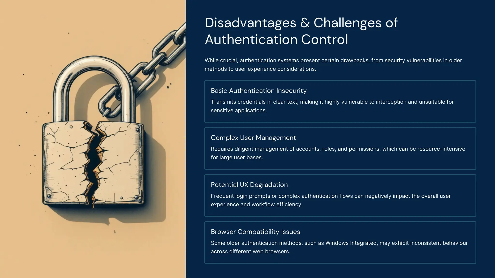 Disadvantages & Challenges of
Authentication Control
While crucial, authentication systems present certain drawbacks, from security vulnerabilities in older
methods to user experience considerations.
Basic Authentication Insecurity
Transmits credentials in clear text, making it highly vulnerable to interception and unsuitable for
sensitive applications.
Complex User Management
Requires diligent management of accounts, roles, and permissions, which can be resource-intensive
for large user bases.
Potential UX Degradation
Frequent login prompts or complex authentication flows can negatively impact the overall user
experience and workflow efficiency.
Browser Compatibility Issues
Some older authentication methods, such as Windows Integrated, may exhibit inconsistent behaviour
across different web browsers.
 