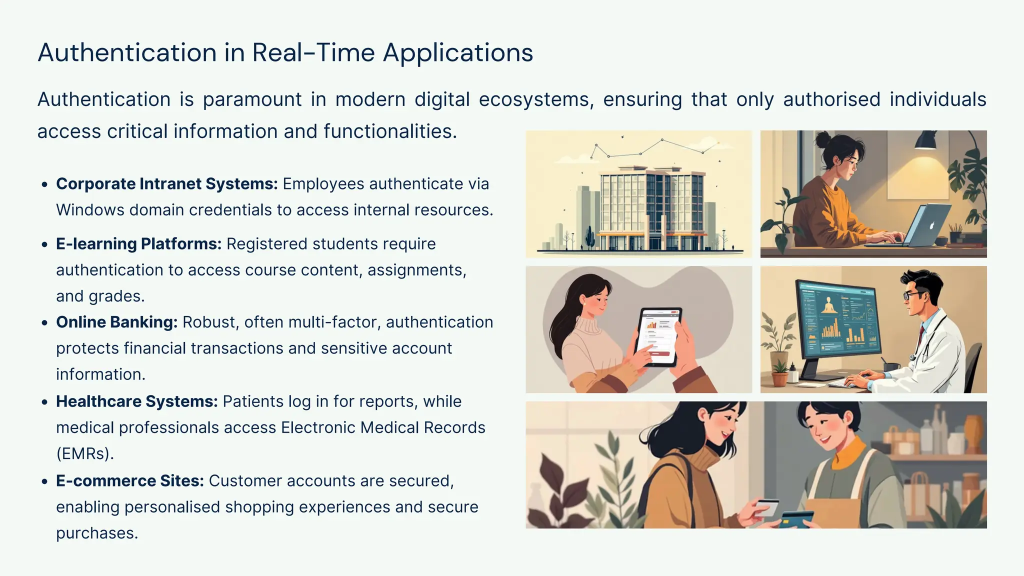 Authentication in Real-Time Applications
Authentication is paramount in modern digital ecosystems, ensuring that only authorised individuals
access critical information and functionalities.
Corporate Intranet Systems: Employees authenticate via
Windows domain credentials to access internal resources.
E-learning Platforms: Registered students require
authentication to access course content, assignments,
and grades.
Online Banking: Robust, often multi-factor, authentication
protects financial transactions and sensitive account
information.
Healthcare Systems: Patients log in for reports, while
medical professionals access Electronic Medical Records
(EMRs).
E-commerce Sites: Customer accounts are secured,
enabling personalised shopping experiences and secure
purchases.
 