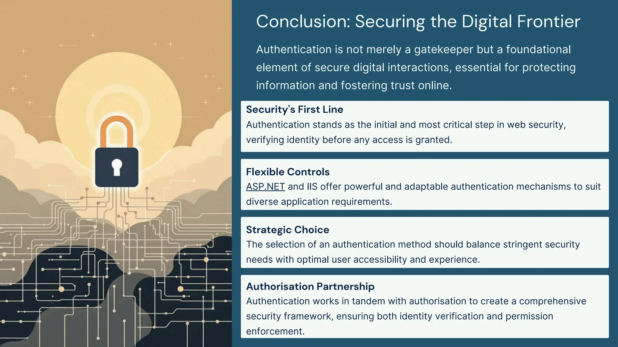 Conclusion: Securing the Digital Frontier
Authentication is not merely a gatekeeper but a foundational
element of secure digital interactions, essential for protecting
information and fostering trust online.
Security's First Line
Authentication stands as the initial and most critical step in web security,
verifying identity before any access is granted.
Flexible Controls
ASP.NET and IIS offer powerful and adaptable authentication mechanisms to suit
diverse application requirements.
Strategic Choice
The selection of an authentication method should balance stringent security
needs with optimal user accessibility and experience.
Authorisation Partnership
Authentication works in tandem with authorisation to create a comprehensive
security framework, ensuring both identity verification and permission
enforcement.
 