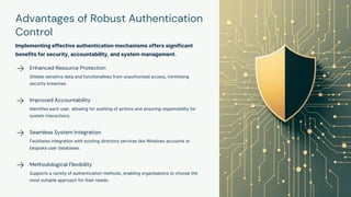 Advantages of Robust Authentication
Control
Implementing effective authentication mechanisms offers significant
benefits for security, accountability, and system management.
Enhanced Resource Protection
Shields sensitive data and functionalities from unauthorised access, minimising
security breaches.
Improved Accountability
Identifies each user, allowing for auditing of actions and ensuring responsibility for
system interactions.
Seamless System Integration
Facilitates integration with existing directory services like Windows accounts or
bespoke user databases.
Methodological Flexibility
Supports a variety of authentication methods, enabling organisations to choose the
most suitable approach for their needs.
 