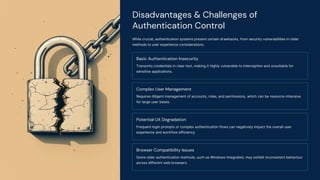 Disadvantages & Challenges of
Authentication Control
While crucial, authentication systems present certain drawbacks, from security vulnerabilities in older
methods to user experience considerations.
Basic Authentication Insecurity
Transmits credentials in clear text, making it highly vulnerable to interception and unsuitable for
sensitive applications.
Complex User Management
Requires diligent management of accounts, roles, and permissions, which can be resource-intensive
for large user bases.
Potential UX Degradation
Frequent login prompts or complex authentication flows can negatively impact the overall user
experience and workflow efficiency.
Browser Compatibility Issues
Some older authentication methods, such as Windows Integrated, may exhibit inconsistent behaviour
across different web browsers.
 