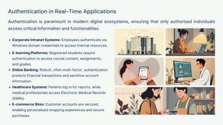 Authentication in Real-Time Applications
Authentication is paramount in modern digital ecosystems, ensuring that only authorised individuals
access critical information and functionalities.
Corporate Intranet Systems: Employees authenticate via
Windows domain credentials to access internal resources.
E-learning Platforms: Registered students require
authentication to access course content, assignments,
and grades.
Online Banking: Robust, often multi-factor, authentication
protects financial transactions and sensitive account
information.
Healthcare Systems: Patients log in for reports, while
medical professionals access Electronic Medical Records
(EMRs).
E-commerce Sites: Customer accounts are secured,
enabling personalised shopping experiences and secure
purchases.
 
