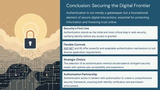 Conclusion: Securing the Digital Frontier
Authentication is not merely a gatekeeper but a foundational
element of secure digital interactions, essential for protecting
information and fostering trust online.
Security's First Line
Authentication stands as the initial and most critical step in web security,
verifying identity before any access is granted.
Flexible Controls
ASP.NET and IIS offer powerful and adaptable authentication mechanisms to suit
diverse application requirements.
Strategic Choice
The selection of an authentication method should balance stringent security
needs with optimal user accessibility and experience.
Authorisation Partnership
Authentication works in tandem with authorisation to create a comprehensive
security framework, ensuring both identity verification and permission
enforcement.
 