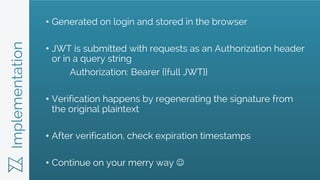 Implementation • Generated on login and stored in the browser
• JWT is submitted with requests as an Authorization header
or in a query string
Authorization: Bearer {{full JWT}}
• Verification happens by regenerating the signature from
the original plaintext
• After verification, check expiration timestamps
• Continue on your merry way 
 