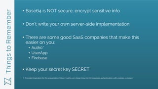ThingstoRemember • Base64 is NOT secure, encrypt sensitive info
• Don’t write your own server-side implementation
• There are some good SaaS companies that make this
easier on you:
• Auth0*
• UserApp
• Firebase
• Keep your secret key SECRET
Provided inspiration for this presentation: https://auth0.com/blog/2014/01/07/angularjs-authentication-with-cookies-vs-token/
*
 