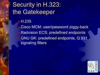 Security in H.323:
the Gatekeeper
  H.235

  Cisco  MCM: user/password piggy-back
  Radvision ECS: predefined endpoints

  GNU GK: predefined endpoints, Q.931
   signaling filters
 