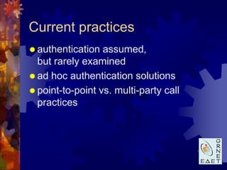 Current practices
 authentication  assumed,
  but rarely examined
 ad hoc authentication solutions
 point-to-point vs. multi-party call
  practices
 