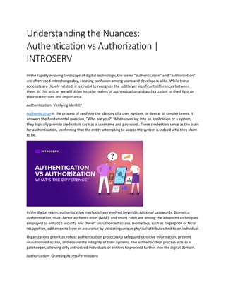Understanding the Nuances:
Authentication vs Authorization |
INTROSERV
In the rapidly evolving landscape of digital technology, the terms "authentication" and "authorization"
are often used interchangeably, creating confusion among users and developers alike. While these
concepts are closely related, it is crucial to recognize the subtle yet significant differences between
them. In this article, we will delve into the realms of authentication and authorization to shed light on
their distinctions and importance.
Authentication: Verifying Identity
Authentication is the process of verifying the identity of a user, system, or device. In simpler terms, it
answers the fundamental question, "Who are you?" When users log into an application or a system,
they typically provide credentials such as a username and password. These credentials serve as the basis
for authentication, confirming that the entity attempting to access the system is indeed who they claim
to be.
In the digital realm, authentication methods have evolved beyond traditional passwords. Biometric
authentication, multi-factor authentication (MFA), and smart cards are among the advanced techniques
employed to enhance security and thwart unauthorized access. Biometrics, such as fingerprint or facial
recognition, add an extra layer of assurance by validating unique physical attributes tied to an individual.
Organizations prioritize robust authentication protocols to safeguard sensitive information, prevent
unauthorized access, and ensure the integrity of their systems. The authentication process acts as a
gatekeeper, allowing only authorized individuals or entities to proceed further into the digital domain.
Authorization: Granting Access Permissions
 