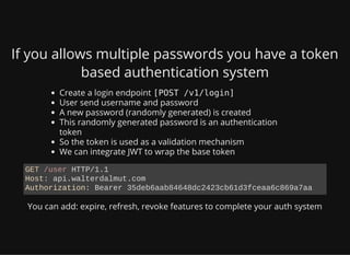 If you allows multiple passwords you have a token
based authentication system
Create a login endpoint [POST /v1/login]
User send username and password
A new password (randomly generated) is created
This randomly generated password is an authentication
token
So the token is used as a validation mechanism
We can integrate JWT to wrap the base token
You can add: expire, refresh, revoke features to complete your auth system
GET /user HTTP/1.1
Host: api.walterdalmut.com
Authorization: Bearer 35deb6aab84648dc2423cb61d3fceaa6c869a7aa
 