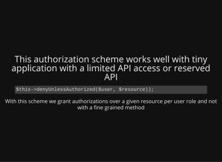This authorization scheme works well with tiny
application with a limited API access or reserved
API
With this scheme we grant authorizations over a given resource per user role and not
with a ne grained method
$this->denyUnlessAuthorized($user, $resource));
 