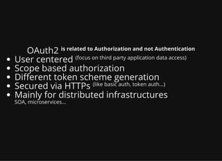 OAuth2 is related to Authorization and not Authentication
User centered (focus on third party application data access)
Scope based authorization
Di erent token scheme generation
Secured via HTTPs (like basic auth, token auth...)
Mainly for distributed infrastructures
SOA, microservices...
 