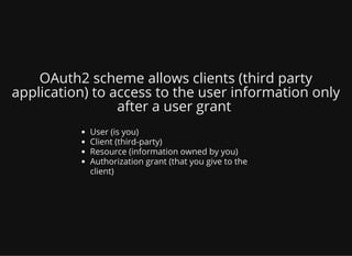 OAuth2 scheme allows clients (third party
application) to access to the user information only
after a user grant
User (is you)
Client (third-party)
Resource (information owned by you)
Authorization grant (that you give to the
client)
 