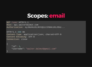 Scopes: email
GET /user HTTP/1.1
Host: api.walterdalmut.com
Authorization: eyJ0eXAiOiJKV1QiLCJhbGciOiJSUz...
HTTP/1.1 200 OK
Content-Type: application/json; charset=UTF-8
Content-Encoding: UTF-8
Connection: close
{
"id": 1,
"username": "walter.dalmut@gmail.com"
}
 