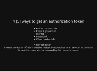 4 [5] ways to get an authorization token
Authorization code
Implicit (javascript
clients)
Password
Client credentials
Refresh token
A token, access or refresh it doesn't matter, must expires in an amount of time and
those tokens can also be revoked by the resource owner.
 