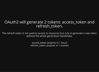 OAuth2 will generate 2 tokens: access_token and
refresh_token.
The refresh token is not used to access to resources but only to generate a new token
without the whole generation handshake.
access_token (expires in 1 hour)
refresh_token (expires in 1 month)
 