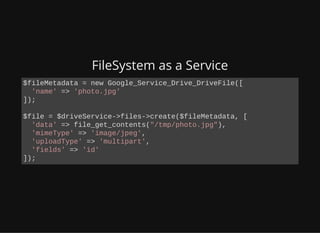 FileSystem as a Service
$fileMetadata = new Google_Service_Drive_DriveFile([
'name' => 'photo.jpg'
]);
$file = $driveService->files->create($fileMetadata, [
'data' => file_get_contents("/tmp/photo.jpg"),
'mimeType' => 'image/jpeg',
'uploadType' => 'multipart',
'fields' => 'id'
]);
 