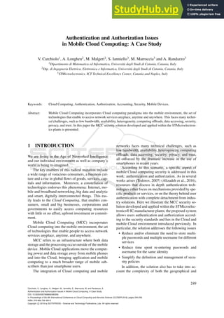 Authentication and Authorization Issues
in Mobile Cloud Computing: A Case Study
V. Carchiolo1
, A. Longheu2
, M. Malgeri2
, S. Ianniello3
, M. Marroccia3
and A. Randazzo3
1Dipartimento di Matematica ed Informatica, Università degli Studi di Catania, Catania, Italy
2Dip. di Ingegneria Elettrica, Elettronica e Informatica, Università degli Studi di Catania, Catania, Italy
3STMicroelectronics, ICT Technical Excellence Center, Catania and Naples, Italy
mario.marroccia@st.com, giuseppe-angelo.randazzo@st.com
Keywords: Cloud Computing, Authentication, Authorization, Accounting, Security, Mobile Devices.
Abstract: Mobile Cloud Computing incorporates Cloud computing paradigma into the mobile environment, the set of
technologies that enable to access network services anyplace, anytime and anywhere. This faces many techni-
cal challenges, such as low bandwidth, availability, heterogeneity, computing offloads, data accessing, security,
privacy, and trust. In this paper the MCC security solution developed and applied within the STMicroelectron-
ics plants is presented.
1 INTRODUCTION
We are living in the Age of Networked Intelligence
and our individual environment as well as company’s
world is being re-imagined.
The key enablers of this radical mutation include
a wide range of voracious consumers, a business cul-
ture and a rise in global flows of goods, services, cap-
itals and information. Moreover, a constellation of
technologies endorses this phenomena: Internet, mo-
bile and broadband networking, big data and analytic
and smart, digitally interconnected things. This eas-
ily leads to the Cloud Computing, that enables con-
sumers, small and big businesses, corporations and
governments to easily access computing resources
with little or no effort, upfront investment or commit-
ment.
Mobile Cloud Computing (MCC) incorporates
Cloud computing into the mobile environment, the set
of technologies that enable people to access network
services anyplace, anytime, and anywhere.
MCC refers to an infrastructure where both data
storage and the processing occur outside of the mobile
device. Mobile Cloud applications move the comput-
ing power and data storage away from mobile phones
and into the Cloud, bringing application and mobile
computing to a much broader range of mobile sub-
scribers than just smartphone users.
The integration of Cloud computing and mobile
networks faces many technical challenges, such as
low bandwidth, availability, heterogeneity, computing
offloads, data accessing, security, privacy, and trust,
all enforced by the dramatic increase in the use of
smartphones in recent years.
According to this scenario, a specific aspect of
mobile Cloud computing security is addressed in this
work: authentication and authorization. As in several
works arises (Todorov, 2007) (Alizadeh et al., 2016),
resources that discuss in depth authentication tech-
nologies either focus on mechanisms provided by spe-
cific products or services, or on the theory behind user
authentication with complete detachment from indus-
try solutions. Here we illustrate the MCC security so-
lution developed and applied within the STMicroelec-
tronics® IC manufacturer plants; the proposed system
allows users authentication and authorization accord-
ing to the security standards and lies in the Cloud and
mobile Cloud environment introduced previously. In
particular, the solution addresses the following issues
• Reduce and/or eliminate the need to store multi-
ple passwords and multiple username for different
services
• Reduce time spent re-entering passwords and
username for the same identity
• Simplify the definition and management of secu-
rity policies
In addition, the solution also has to take into ac-
count the complexity of both the geographical and
Carchiolo, V., Longheu, A., Malgeri, M., Ianniello, S., Marroccia, M. and Randazzo, A.
Authentication and Authorization Issues in Mobile Cloud Computing: A Case Study.
DOI: 10.5220/0007658602490256
In Proceedings of the 9th International Conference on Cloud Computing and Services Science (CLOSER 2019), pages 249-256
ISBN: 978-989-758-365-0
Copyright c 2019 by SCITEPRESS – Science and Technology Publications, Lda. All rights reserved
249
 
