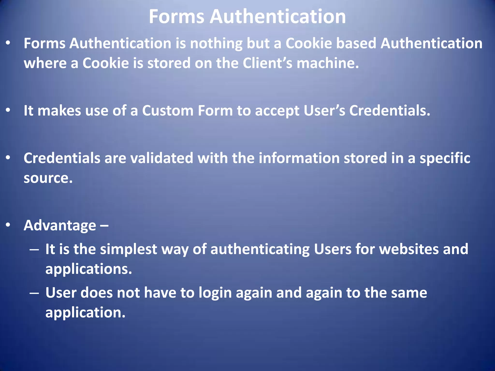 Forms Authentication
• Forms Authentication is nothing but a Cookie based Authentication
  where a Cookie is stored on the Client’s machine.

• It makes use of a Custom Form to accept User’s Credentials.

• Credentials are validated with the information stored in a specific
  source.

• Advantage –
   – It is the simplest way of authenticating Users for websites and
     applications.
   – User does not have to login again and again to the same
     application.
 