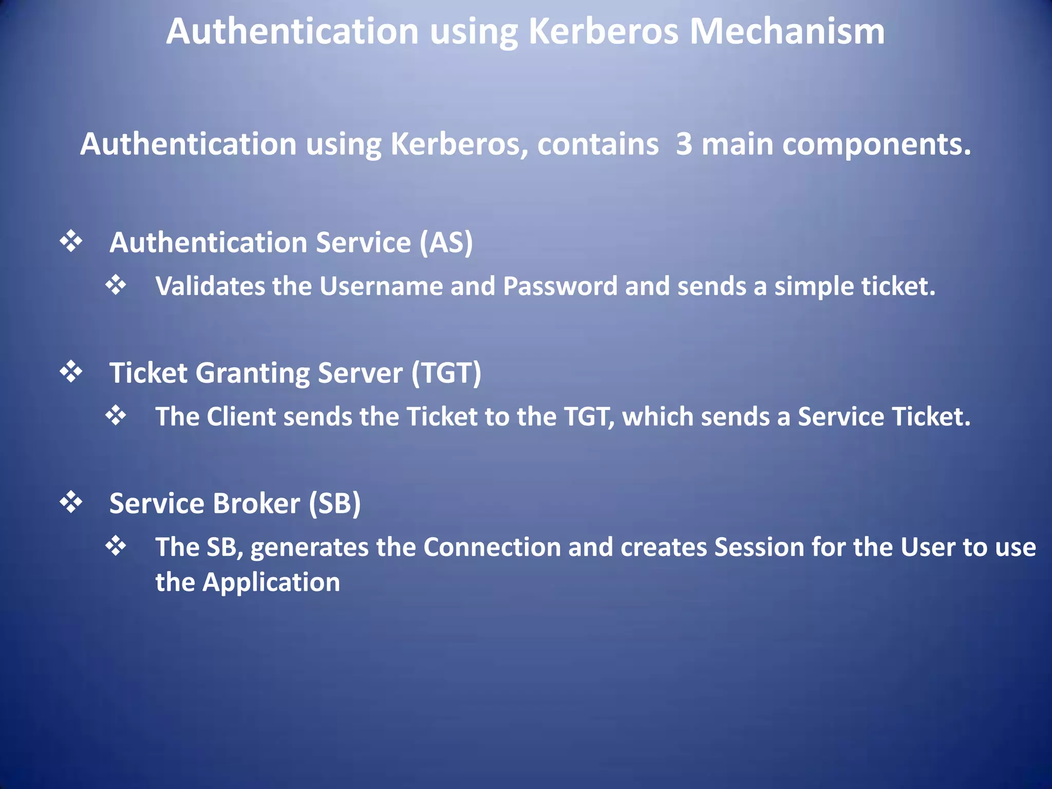 Authentication using Kerberos Mechanism

 Authentication using Kerberos, contains 3 main components.

 Authentication Service (AS)
    Validates the Username and Password and sends a simple ticket.

 Ticket Granting Server (TGT)
    The Client sends the Ticket to the TGT, which sends a Service Ticket.

 Service Broker (SB)
    The SB, generates the Connection and creates Session for the User to use
     the Application
 