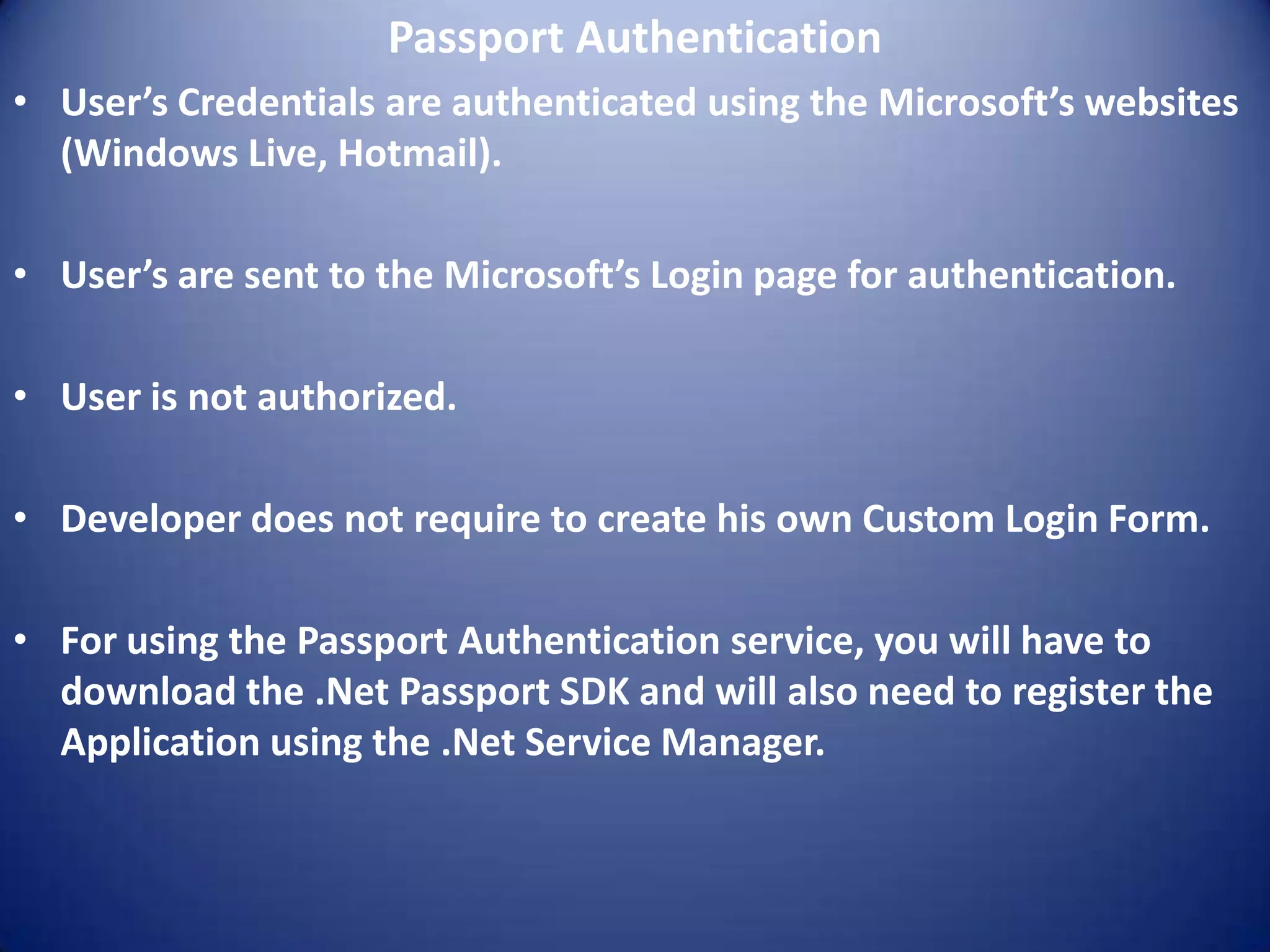 Passport Authentication
• User’s Credentials are authenticated using the Microsoft’s websites
  (Windows Live, Hotmail).

• User’s are sent to the Microsoft’s Login page for authentication.

• User is not authorized.

• Developer does not require to create his own Custom Login Form.

• For using the Passport Authentication service, you will have to
  download the .Net Passport SDK and will also need to register the
  Application using the .Net Service Manager.
 